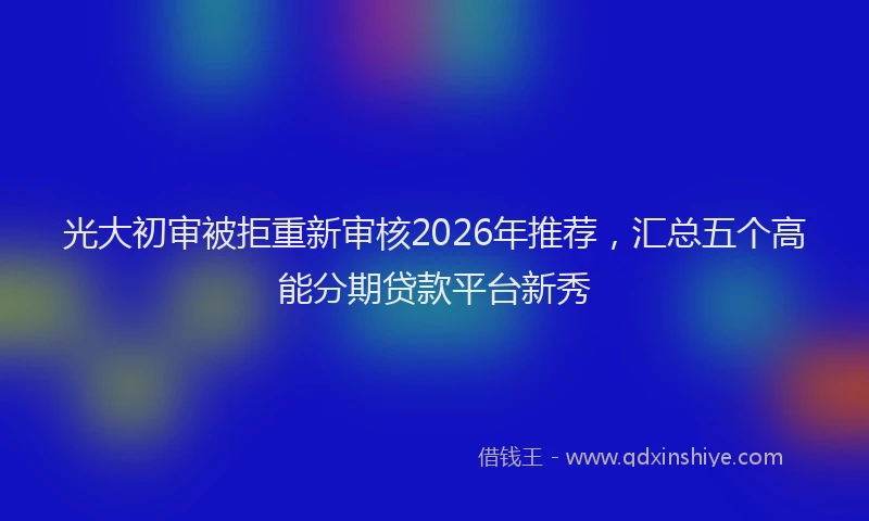 光大初审被拒重新审核2026年推荐，汇总五个高能分期贷款平台新秀