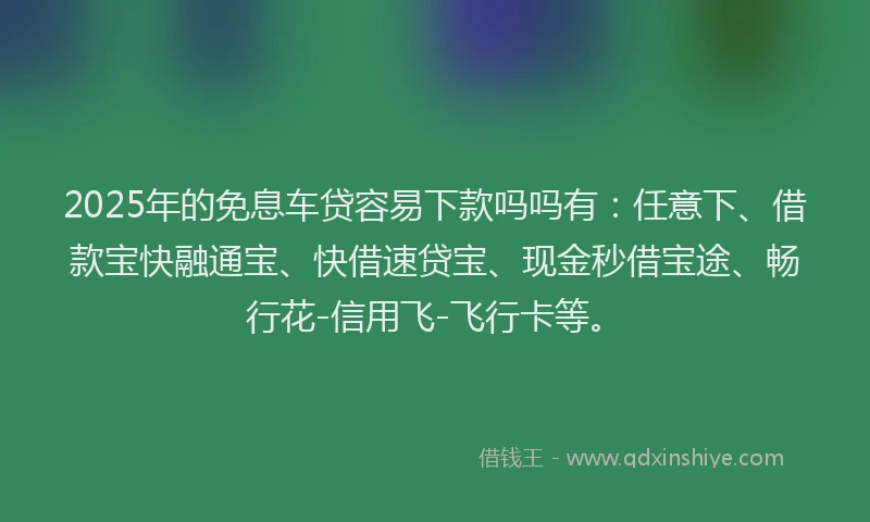 2025年的免息车贷容易下款吗吗有：任意下、借款宝快融通宝、快借速贷宝、现金秒借宝途、畅行花-信用飞-飞行卡等。