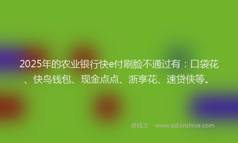 2025年的农业银行快e付刷脸不通过有:口袋花、快鸟钱包、现金点点、浙享花、速贷侠等。