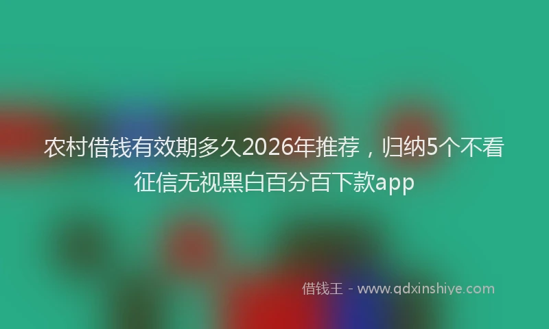农村借钱有效期多久2026年推荐，归纳5个不看征信无视黑白百分百下款app
