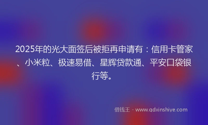 2025年的光大面签后被拒再申请有：信用卡管家、小米粒、极速易借、星辉贷款通、平安口袋银行等。