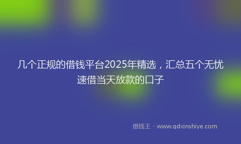 几个正规的借钱平台2025年精选，汇总五个无忧速借当天放款的口子