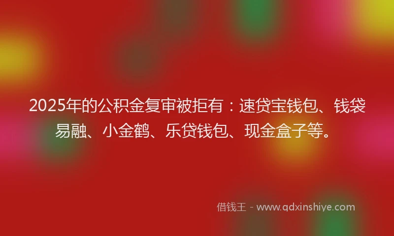 2025年的公积金复审被拒有：速贷宝钱包、钱袋易融、小金鹤、乐贷钱包、现金盒子等。