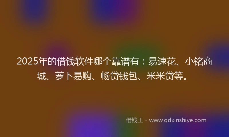2025年的借钱软件哪个靠谱有:易速花、小铭商城、萝卜易购、畅贷钱包、米米贷等。