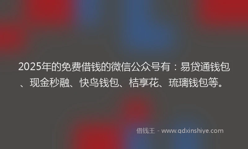 2025年的免费借钱的微信公众号有：易贷通钱包、现金秒融、快鸟钱包、桔享花、琉璃钱包等。