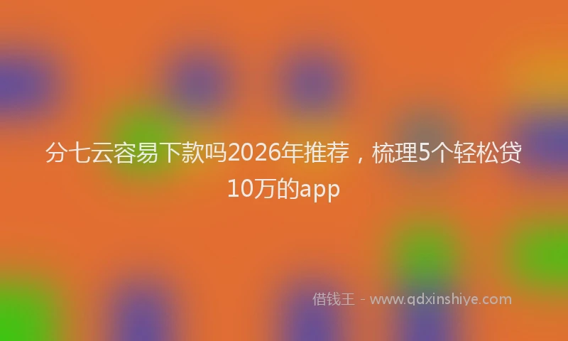 分七云容易下款吗2026年推荐，梳理5个轻松贷10万的app