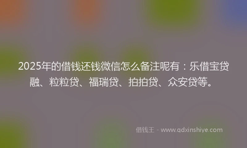 2025年的借钱还钱微信怎么备注呢有：乐借宝贷融、粒粒贷、福瑞贷、拍拍贷、众安贷等。