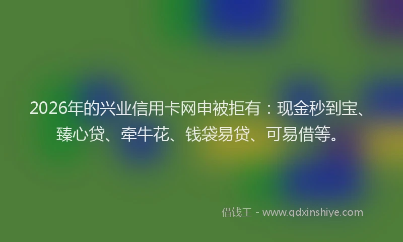 2026年的兴业信用卡网申被拒有：现金秒到宝、臻心贷、牵牛花、钱袋易贷、可易借等。