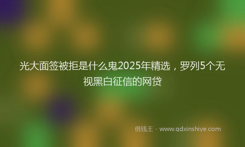 光大面签被拒是什么鬼2025年精选，罗列5个无视黑白征信的网贷
