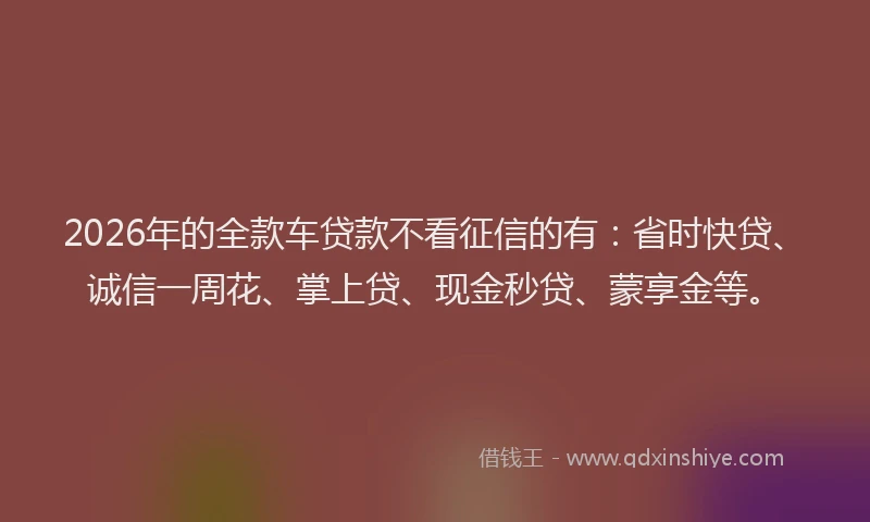 2026年的全款车贷款不看征信的有：省时快贷、诚信一周花、掌上贷、现金秒贷、蒙享金等。