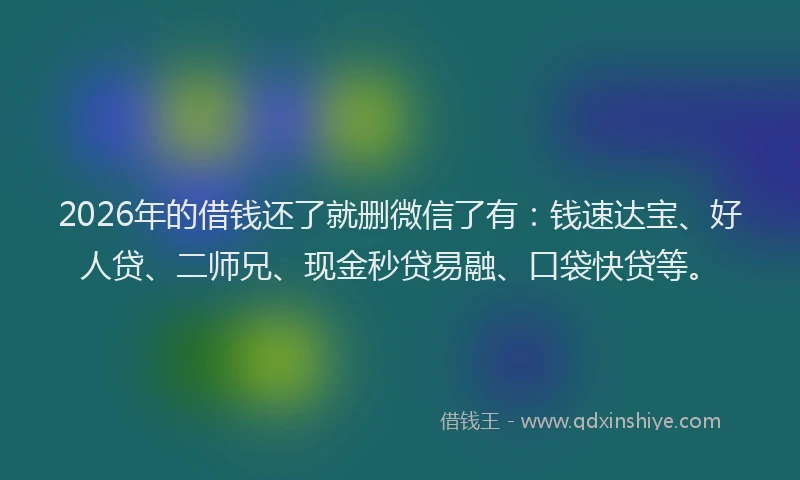 2026年的借钱还了就删微信了有：钱速达宝、好人贷、二师兄、现金秒贷易融、口袋快贷等。