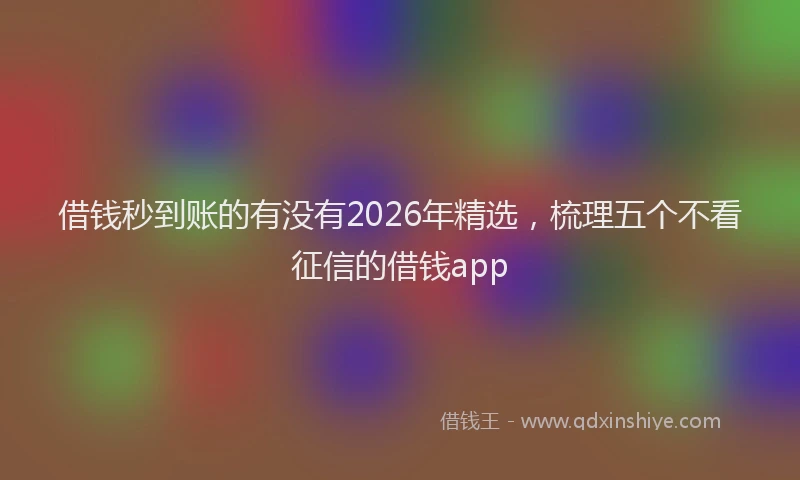 借钱秒到账的有没有2026年精选，梳理五个不看征信的借钱app