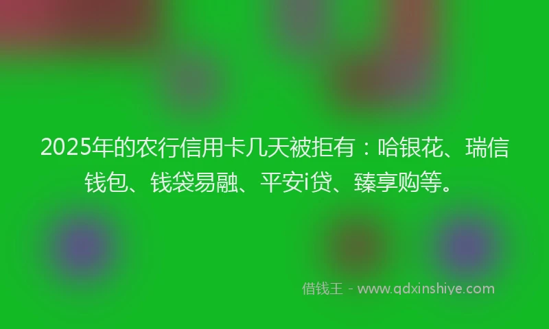 2025年的农行信用卡几天被拒有：哈银花、瑞信钱包、钱袋易融、平安i贷、臻享购等。