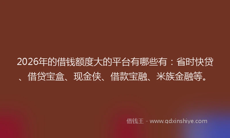 2026年的借钱额度大的平台有哪些有：省时快贷、借贷宝盒、现金侠、借款宝融、米族金融等。
