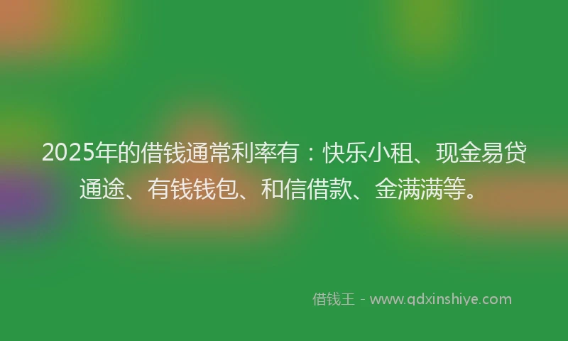 2025年的借钱通常利率有:快乐小租、现金易贷通途、有钱钱包、和信借款、金满满等。