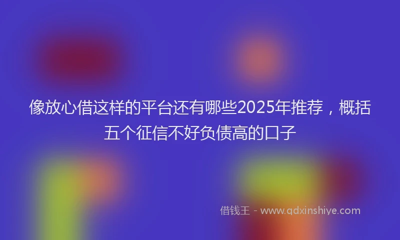 像放心借这样的平台还有哪些2025年推荐,概括五个征信不好负债高的口子