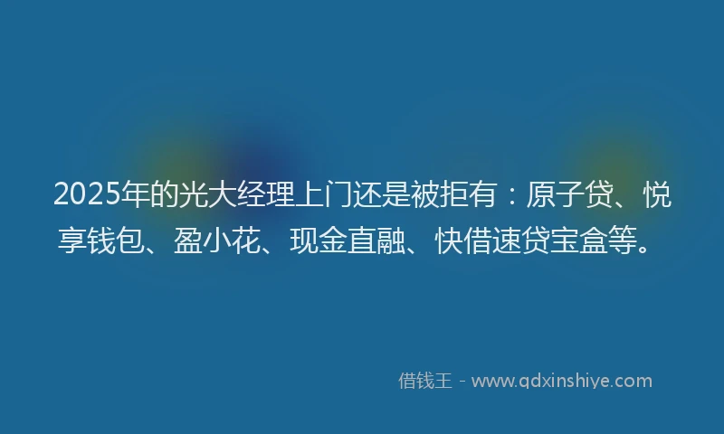 2025年的光大经理上门还是被拒有：原子贷、悦享钱包、盈小花、现金直融、快借速贷宝盒等。
