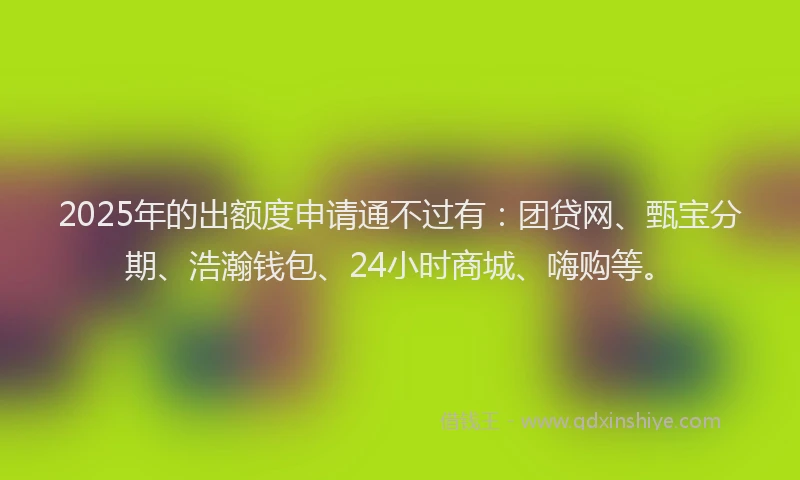 2025年的出额度申请通不过有:团贷网、甄宝分期、浩瀚钱包、24小时商城、嗨购等。