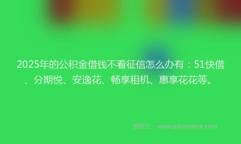 2025年的公积金借钱不看征信怎么办有：51快借、分期悦、安逸花、畅享租机、惠享花花等。