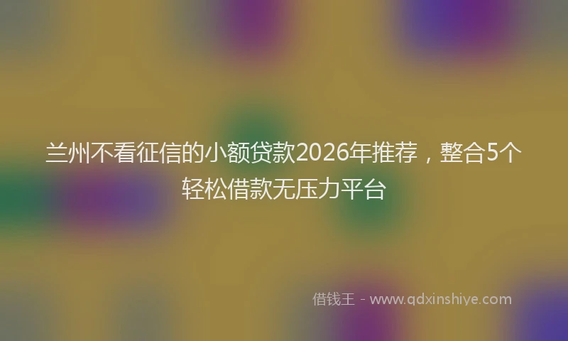 兰州不看征信的小额贷款2026年推荐，整合5个轻松借款无压力平台