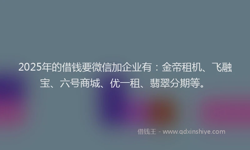 2025年的借钱要微信加企业有：金帝租机、飞融宝、六号商城、优一租、翡翠分期等。