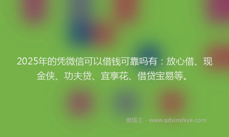 2025年的凭微信可以借钱可靠吗有:放心借、现金侠、功夫贷、宜享花、借贷宝易等。