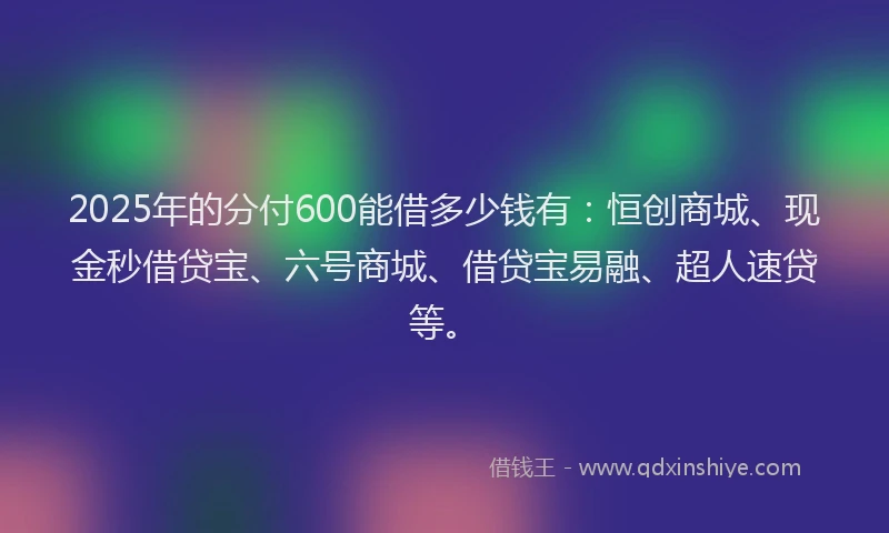 2025年的分付600能借多少钱有：恒创商城、现金秒借贷宝、六号商城、借贷宝易融、超人速贷等。