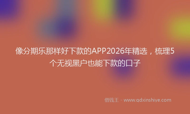 像分期乐那样好下款的APP2026年精选,梳理5个无视黑户也能下款的口子