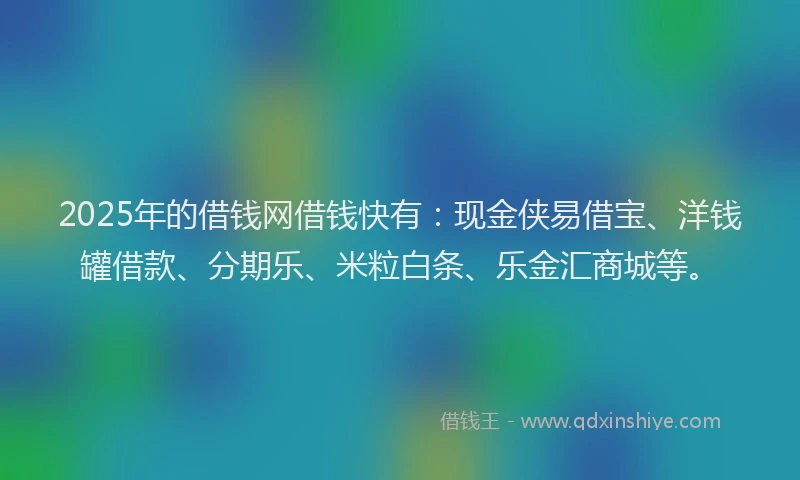 2025年的借钱网借钱快有：现金侠易借宝、洋钱罐借款、分期乐、米粒白条、乐金汇商城等。