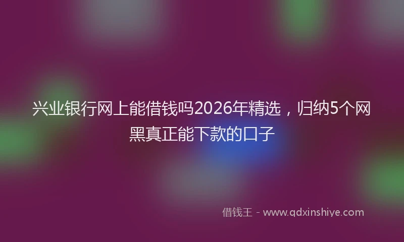 兴业银行网上能借钱吗2026年精选，归纳5个网黑真正能下款的口子