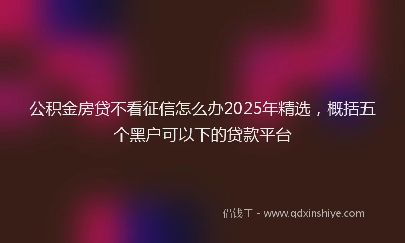 公积金房贷不看征信怎么办2025年精选，概括五个黑户可以下的贷款平台