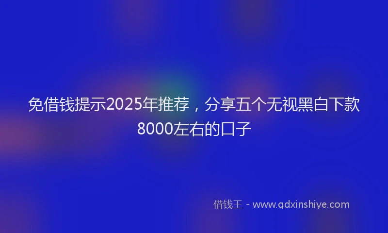 免借钱提示2025年推荐，分享五个无视黑白下款8000左右的口子
