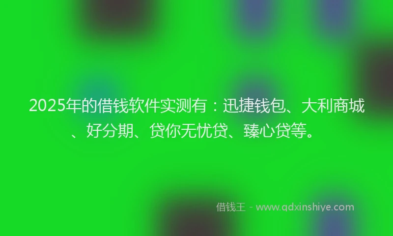 2025年的借钱软件实测有:迅捷钱包、大利商城、好分期、贷你无忧贷、臻心贷等。