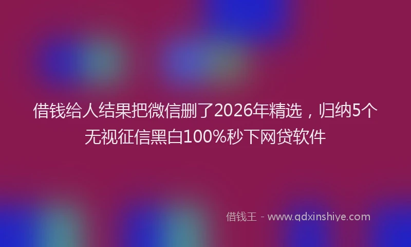 借钱给人结果把微信删了2026年精选，归纳5个无视征信黑白100%秒下网贷软件