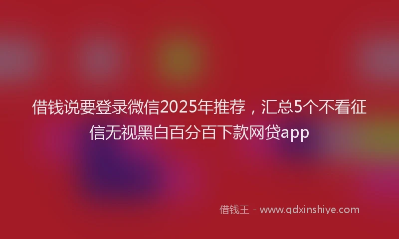 借钱说要登录微信2025年推荐,汇总5个不看征信无视黑白百分百下款网贷app