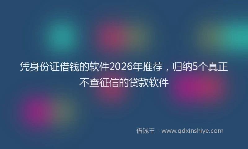 凭身份证借钱的软件2026年推荐，归纳5个真正不查征信的贷款软件