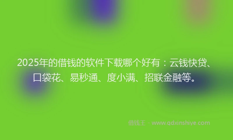 2025年的借钱的软件下载哪个好有：云钱快贷、口袋花、易秒通、度小满、招联金融等。