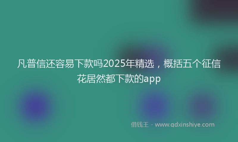 凡普信还容易下款吗2025年精选，概括五个征信花居然都下款的app