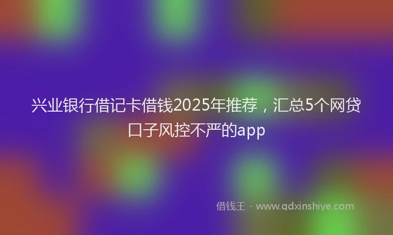 兴业银行借记卡借钱2025年推荐，汇总5个网贷口子风控不严的app