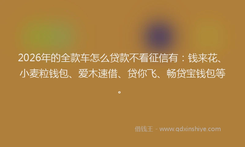2026年的全款车怎么贷款不看征信有：钱来花、小麦粒钱包、爱木速借、贷你飞、畅贷宝钱包等。