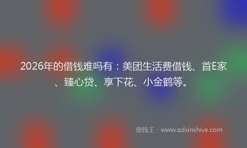 2026年的借钱难吗有：美团生活费借钱、首E家、臻心贷、享下花、小金鹤等。