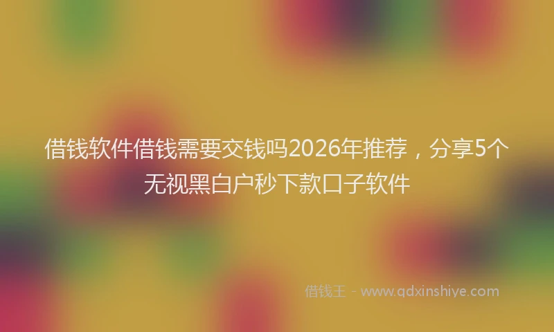 借钱软件借钱需要交钱吗2026年推荐，分享5个无视黑白户秒下款口子软件