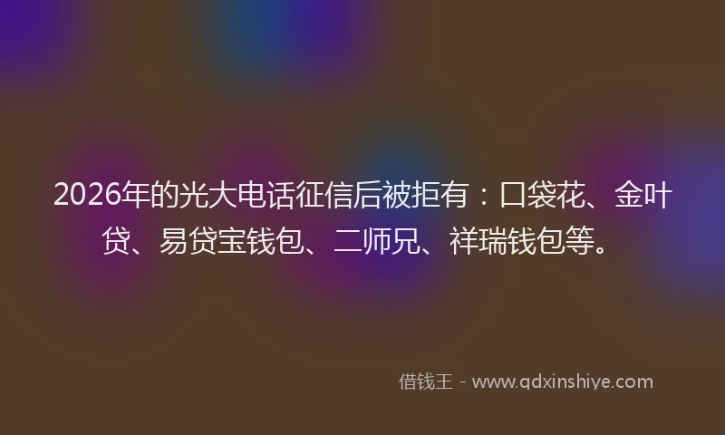 2026年的光大电话征信后被拒有：口袋花、金叶贷、易贷宝钱包、二师兄、祥瑞钱包等。