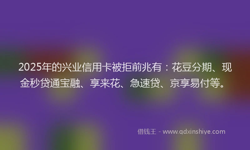 2025年的兴业信用卡被拒前兆有:花豆分期、现金秒贷通宝融、享来花、急速贷、京享易付等。