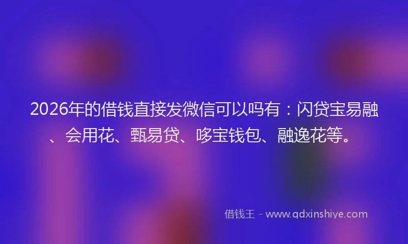 2026年的借钱直接发微信可以吗有：闪贷宝易融、会用花、甄易贷、哆宝钱包、融逸花等。