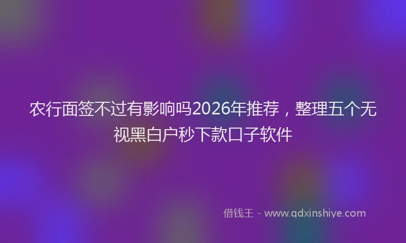 农行面签不过有影响吗2026年推荐，整理五个无视黑白户秒下款口子软件