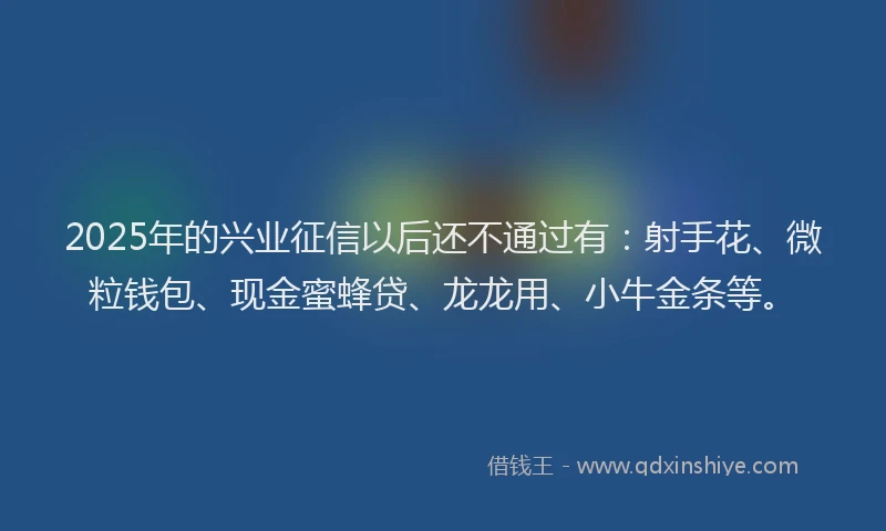 2025年的兴业征信以后还不通过有：射手花、微粒钱包、现金蜜蜂贷、龙龙用、小牛金条等。