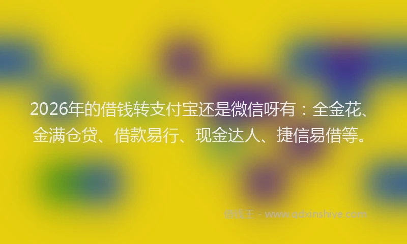 2026年的借钱转支付宝还是微信呀有：全金花、金满仓贷、借款易行、现金达人、捷信易借等。