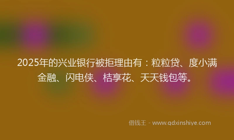 2025年的兴业银行被拒理由有：粒粒贷、度小满金融、闪电侠、桔享花、天天钱包等。