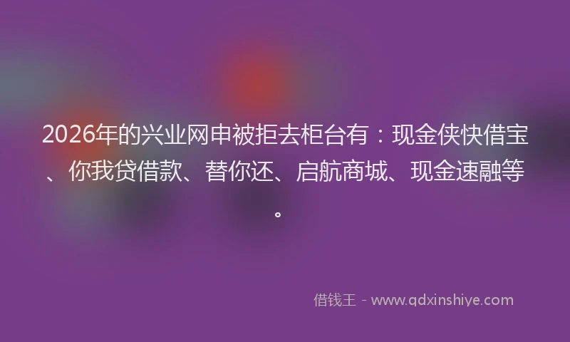 2026年的兴业网申被拒去柜台有：现金侠快借宝、你我贷借款、替你还、启航商城、现金速融等。